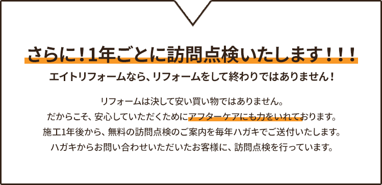 さらに!1年ごとに訪問点検いたします!!! エイトリフォームなら、リフォームをして終わりではありません!リフォームは決して安い買い物ではありません。だからこそ、安心していただくためにアフターケアにも力をいれております。施工1年後から、無料の訪問点検のご案内を毎年ハガキでご送付いたします。ハガキからお問い合わせいただいたお客様に、訪問点検を行っています。